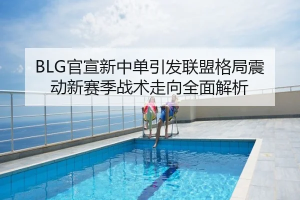 BLG官宣新中单引发联盟格局震动新赛季战术走向全面解析