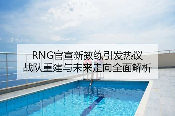 RNG官宣新教练引发热议 战队重建与未来走向全面解析