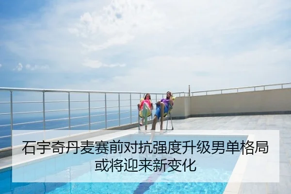 石宇奇丹麦赛前对抗强度升级男单格局或将迎来新变化