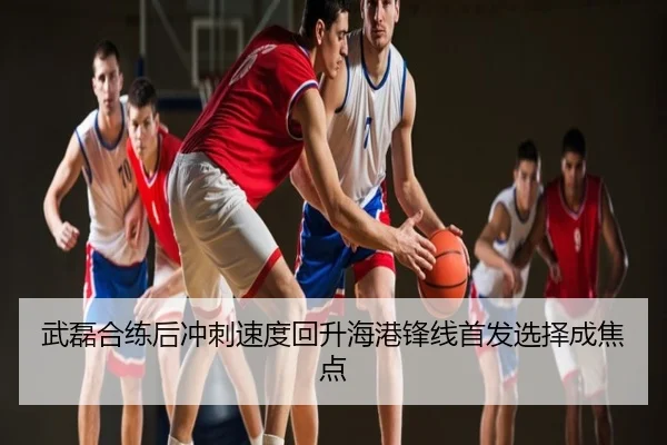 武磊合练后冲刺速度回升海港锋线首发选择成焦点
