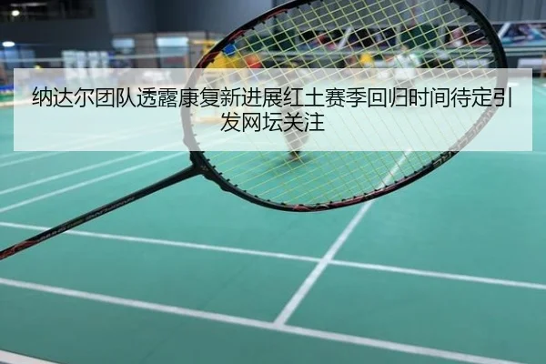 纳达尔团队透露康复新进展红土赛季回归时间待定引发网坛关注