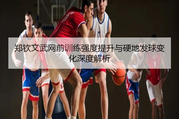 郑钦文武网前训练强度提升与硬地发球变化深度解析