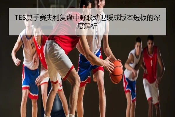TES夏季赛失利复盘中野联动迟缓成版本短板的深度解析