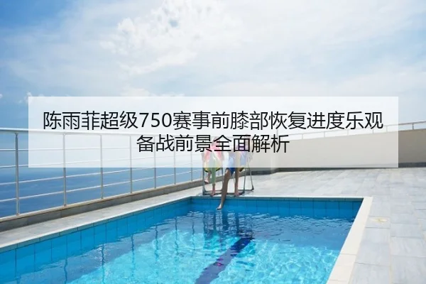陈雨菲超级750赛事前膝部恢复进度乐观备战前景全面解析