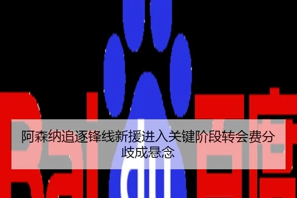 阿森纳追逐锋线新援进入关键阶段转会费分歧成悬念